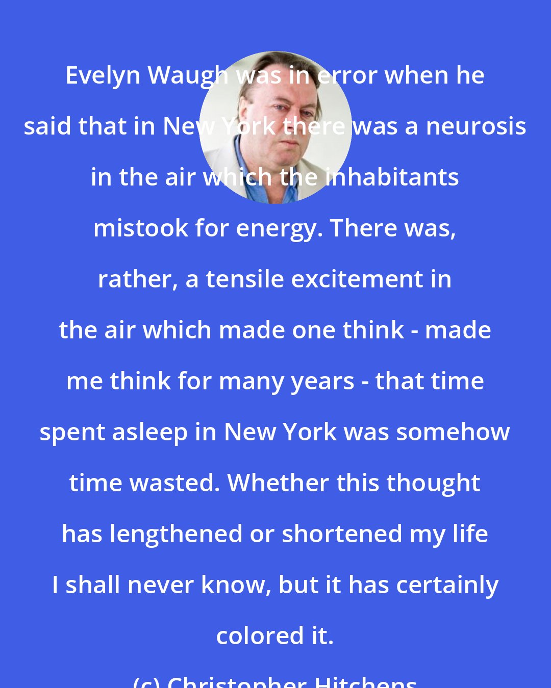 Christopher Hitchens: Evelyn Waugh was in error when he said that in New York there was a neurosis in the air which the inhabitants mistook for energy. There was, rather, a tensile excitement in the air which made one think - made me think for many years - that time spent asleep in New York was somehow time wasted. Whether this thought has lengthened or shortened my life I shall never know, but it has certainly colored it.