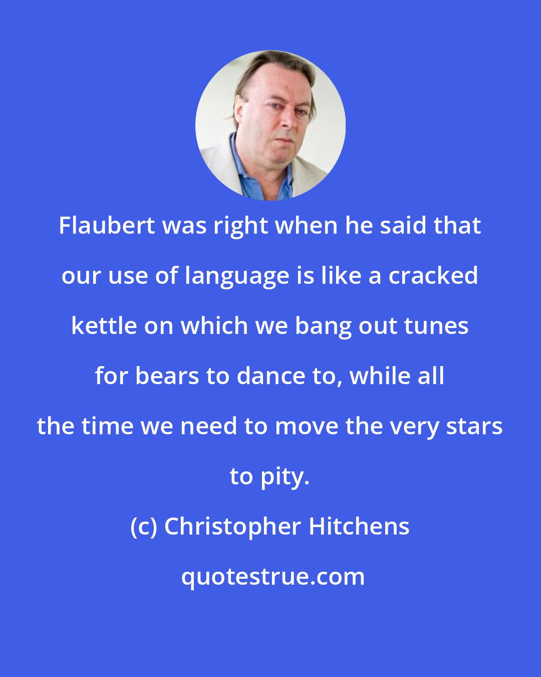 Christopher Hitchens: Flaubert was right when he said that our use of language is like a cracked kettle on which we bang out tunes for bears to dance to, while all the time we need to move the very stars to pity.