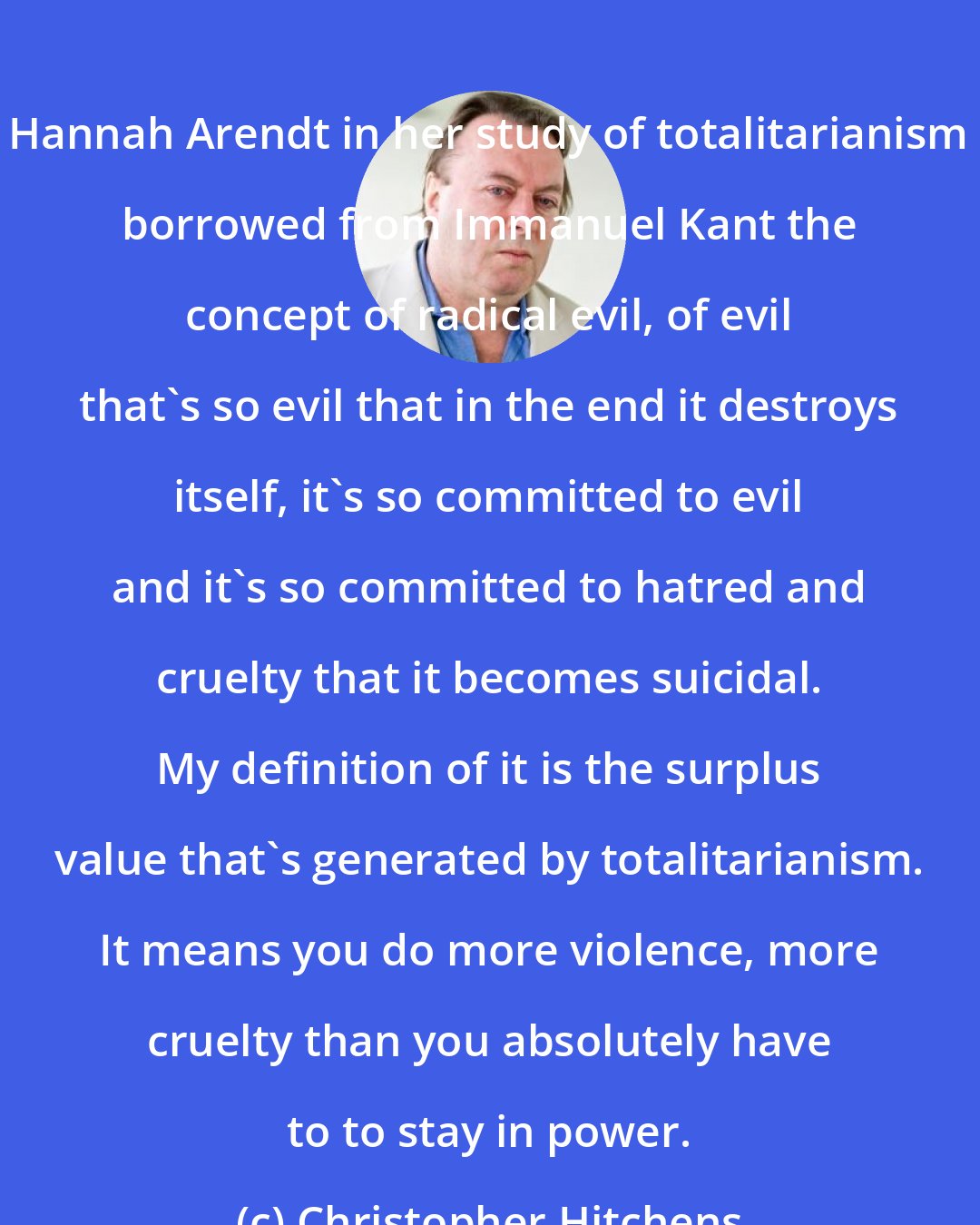 Christopher Hitchens: Hannah Arendt in her study of totalitarianism borrowed from Immanuel Kant the concept of radical evil, of evil that's so evil that in the end it destroys itself, it's so committed to evil and it's so committed to hatred and cruelty that it becomes suicidal. My definition of it is the surplus value that's generated by totalitarianism. It means you do more violence, more cruelty than you absolutely have to to stay in power.