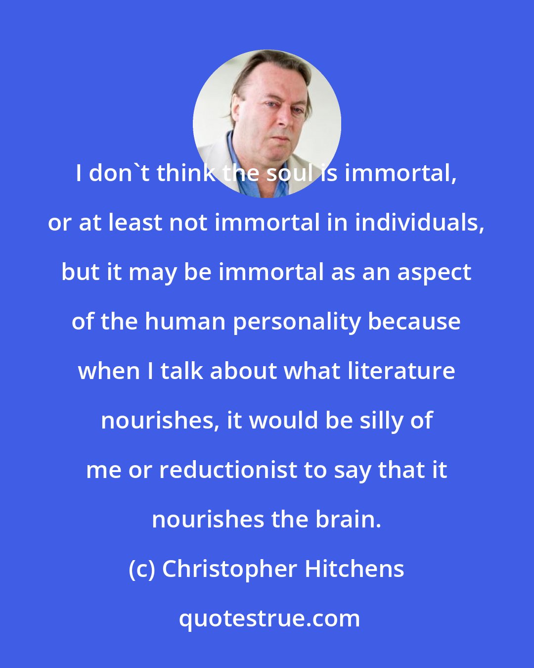 Christopher Hitchens: I don't think the soul is immortal, or at least not immortal in individuals, but it may be immortal as an aspect of the human personality because when I talk about what literature nourishes, it would be silly of me or reductionist to say that it nourishes the brain.