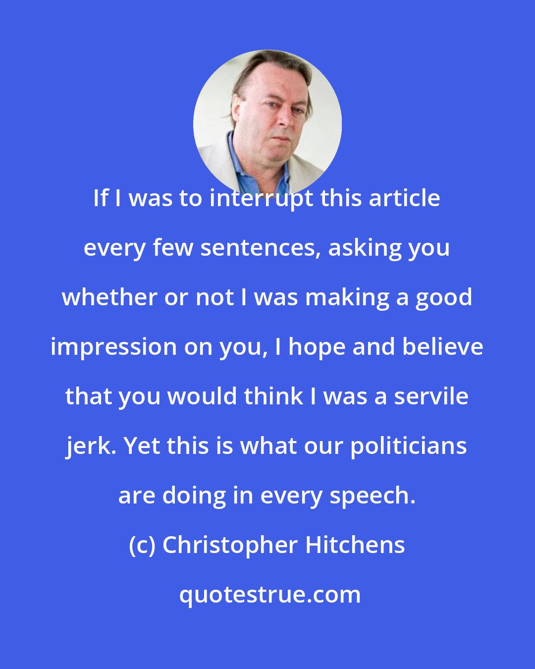 Christopher Hitchens: If I was to interrupt this article every few sentences, asking you whether or not I was making a good impression on you, I hope and believe that you would think I was a servile jerk. Yet this is what our politicians are doing in every speech.