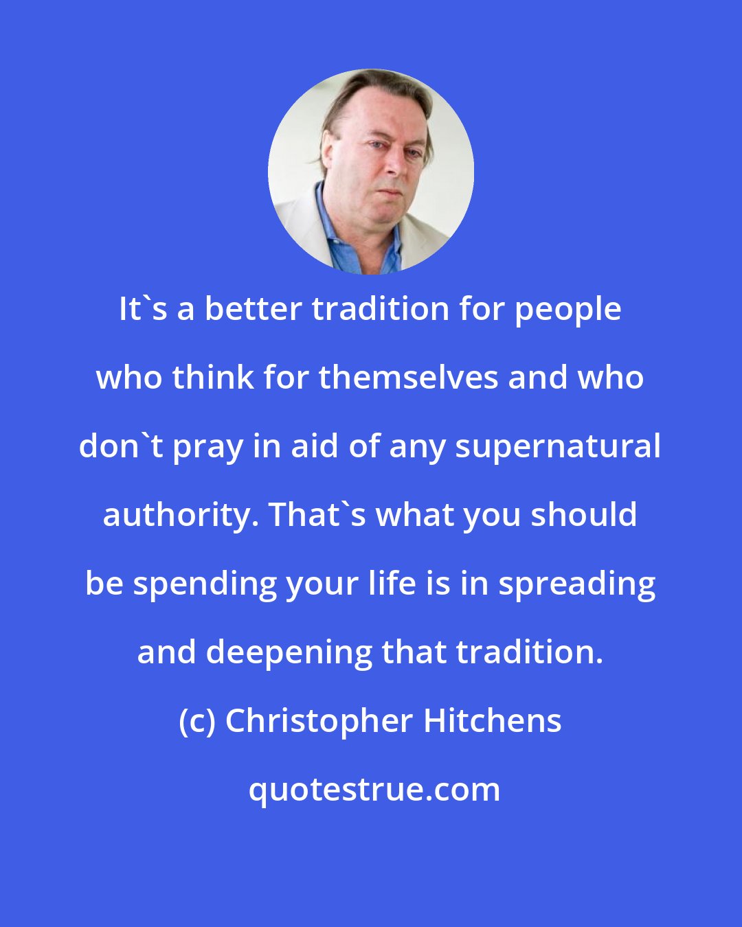 Christopher Hitchens: It's a better tradition for people who think for themselves and who don't pray in aid of any supernatural authority. That's what you should be spending your life is in spreading and deepening that tradition.