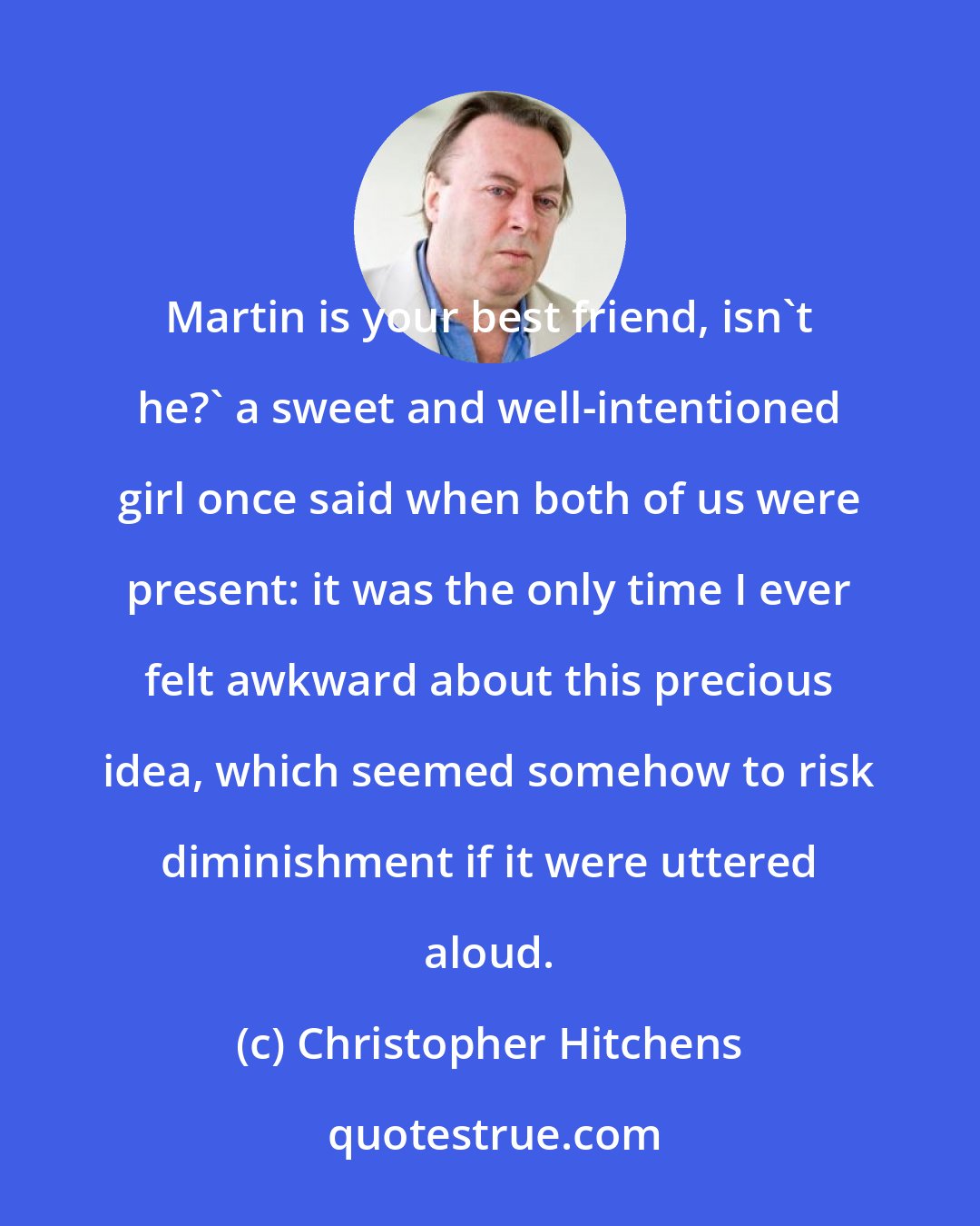 Christopher Hitchens: Martin is your best friend, isn't he?' a sweet and well-intentioned girl once said when both of us were present: it was the only time I ever felt awkward about this precious idea, which seemed somehow to risk diminishment if it were uttered aloud.