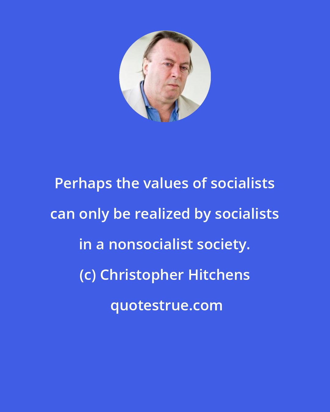 Christopher Hitchens: Perhaps the values of socialists can only be realized by socialists in a nonsocialist society.