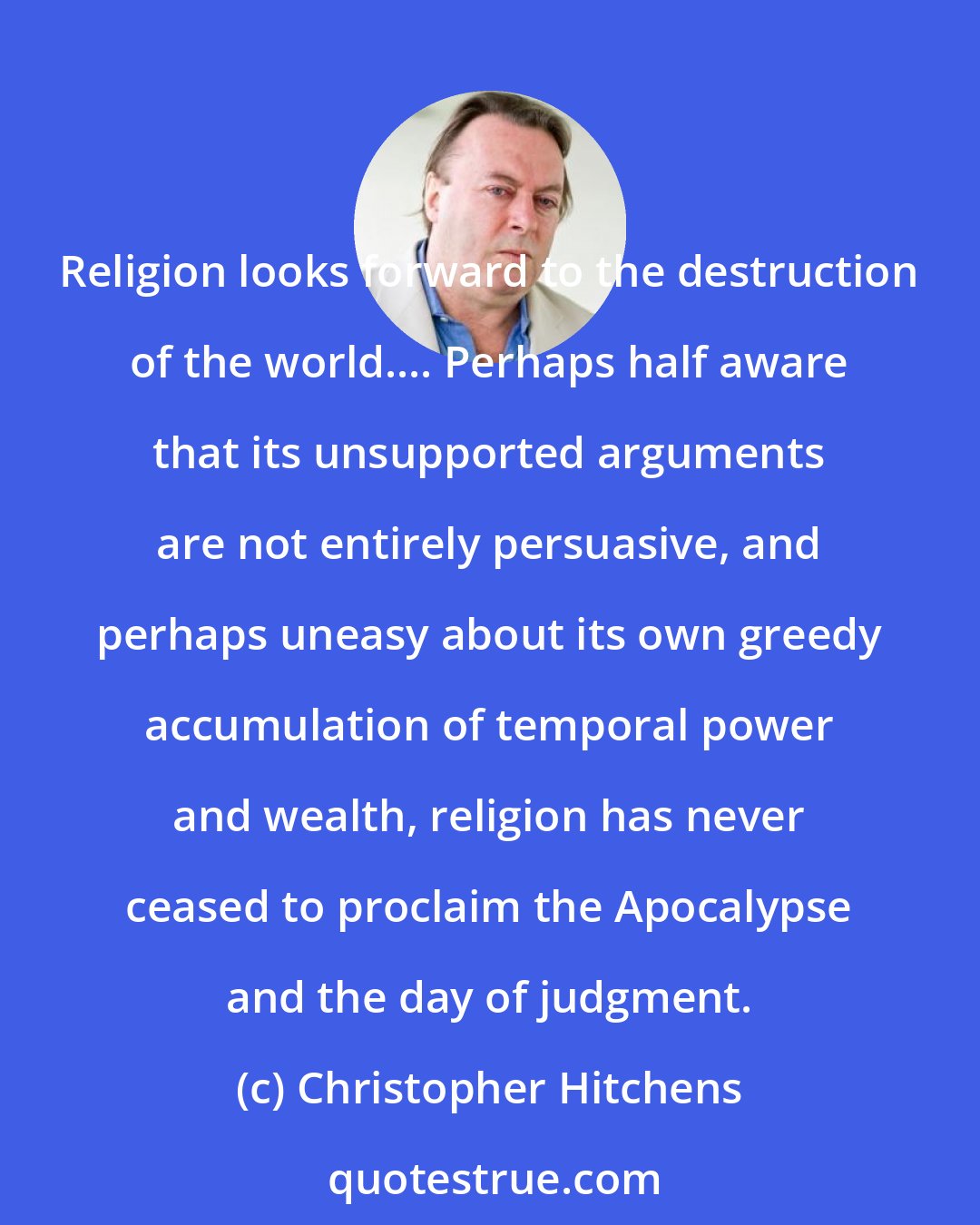 Christopher Hitchens: Religion looks forward to the destruction of the world.... Perhaps half aware that its unsupported arguments are not entirely persuasive, and perhaps uneasy about its own greedy accumulation of temporal power and wealth, religion has never ceased to proclaim the Apocalypse and the day of judgment.