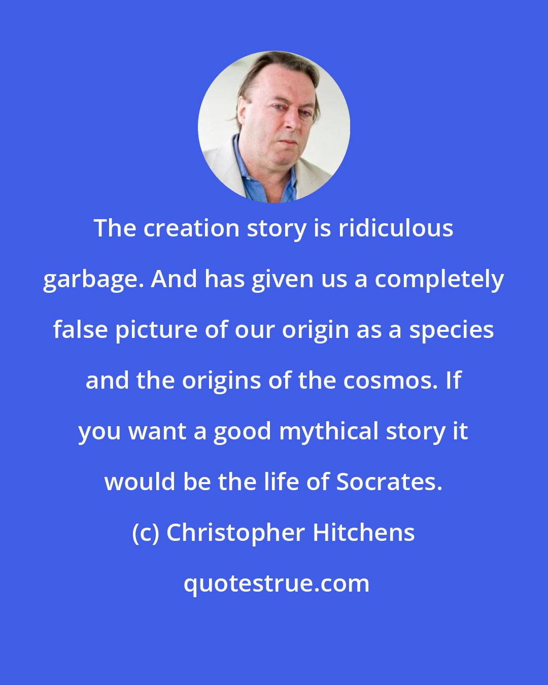 Christopher Hitchens: The creation story is ridiculous garbage. And has given us a completely false picture of our origin as a species and the origins of the cosmos. If you want a good mythical story it would be the life of Socrates.