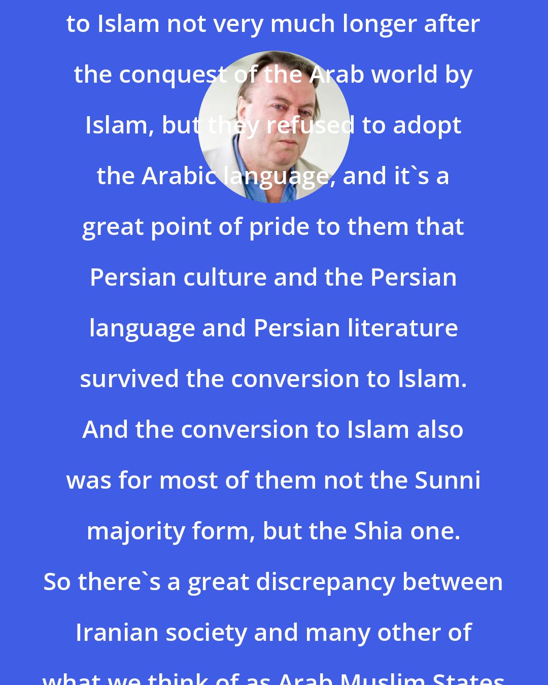 Christopher Hitchens: The Iranian people were converted to Islam not very much longer after the conquest of the Arab world by Islam, but they refused to adopt the Arabic language, and it's a great point of pride to them that Persian culture and the Persian language and Persian literature survived the conversion to Islam. And the conversion to Islam also was for most of them not the Sunni majority form, but the Shia one. So there's a great discrepancy between Iranian society and many other of what we think of as Arab Muslim States and systems.