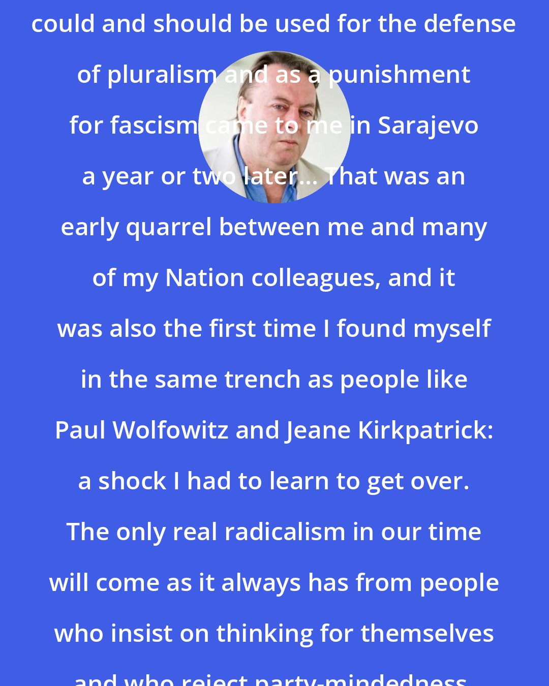 Christopher Hitchens: The realization that American power could and should be used for the defense of pluralism and as a punishment for fascism came to me in Sarajevo a year or two later... That was an early quarrel between me and many of my Nation colleagues, and it was also the first time I found myself in the same trench as people like Paul Wolfowitz and Jeane Kirkpatrick: a shock I had to learn to get over. The only real radicalism in our time will come as it always has from people who insist on thinking for themselves and who reject party-mindedness.