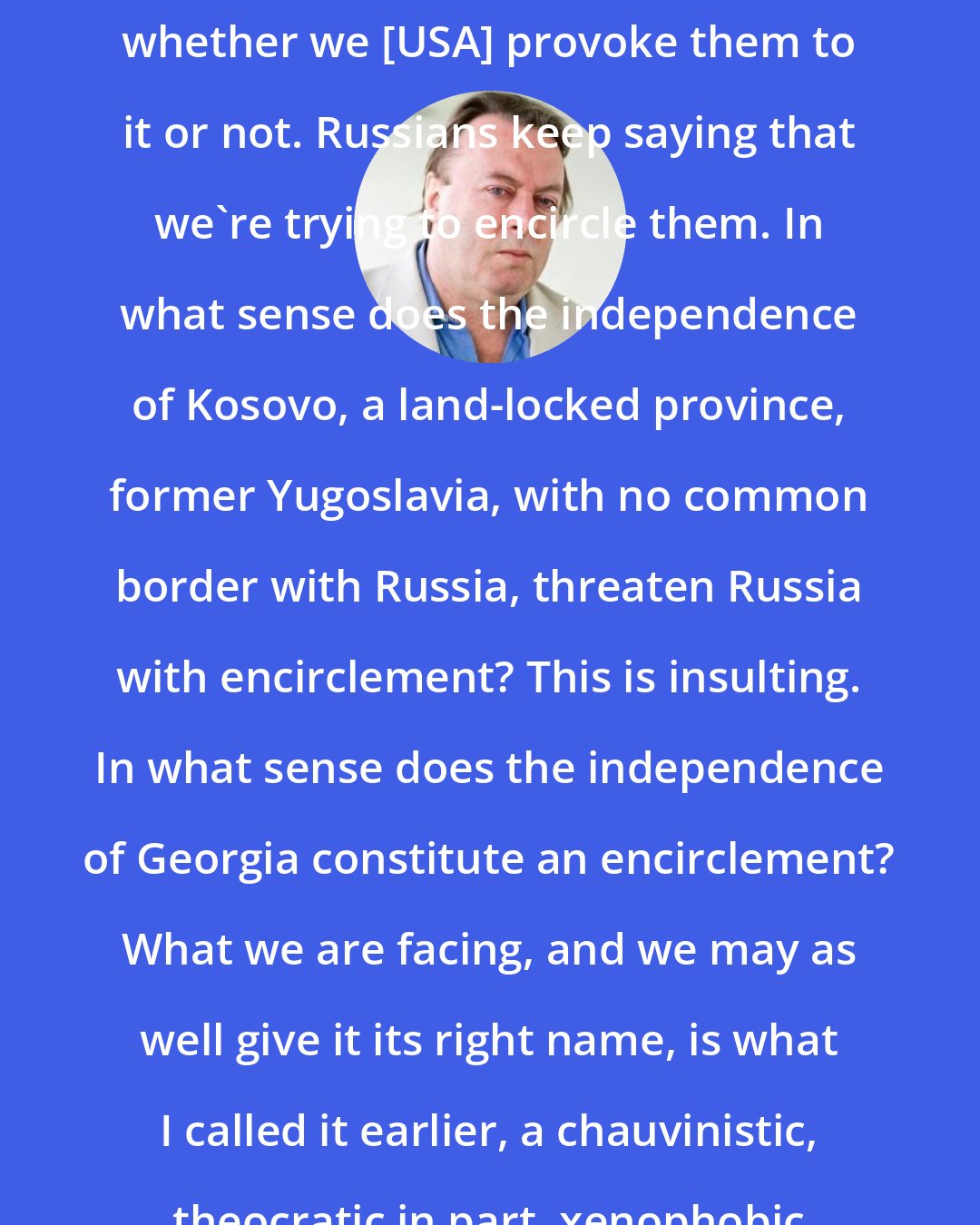 Christopher Hitchens: The Russians are going to be expansionist whether we [USA] provoke them to it or not. Russians keep saying that we're trying to encircle them. In what sense does the independence of Kosovo, a land-locked province, former Yugoslavia, with no common border with Russia, threaten Russia with encirclement? This is insulting. In what sense does the independence of Georgia constitute an encirclement? What we are facing, and we may as well give it its right name, is what I called it earlier, a chauvinistic, theocratic in part, xenophobic Russian imperialism.