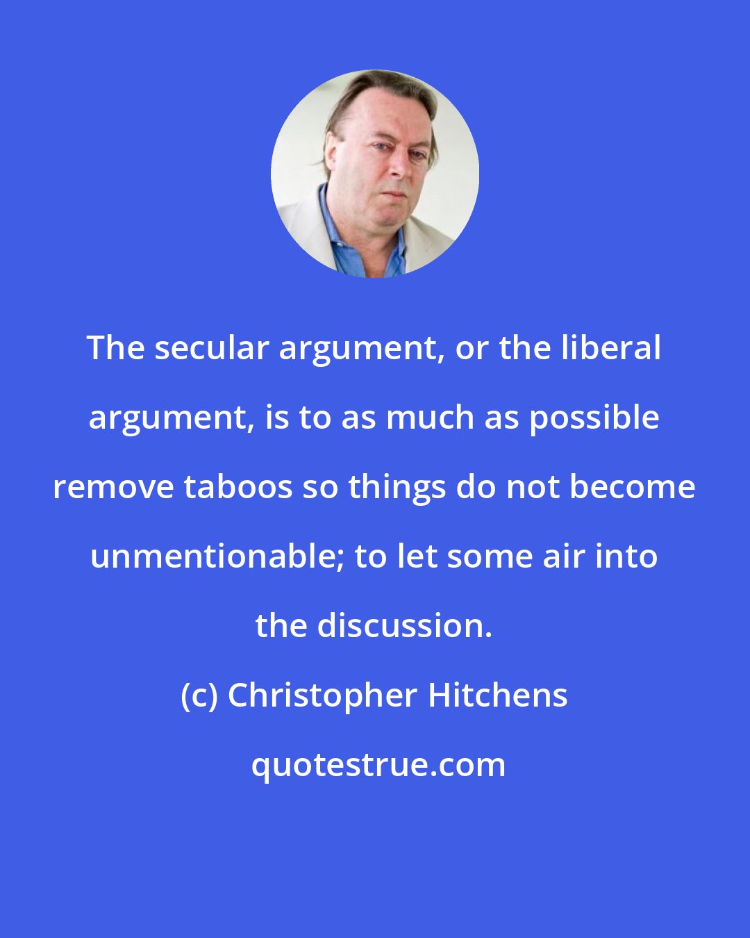 Christopher Hitchens: The secular argument, or the liberal argument, is to as much as possible remove taboos so things do not become unmentionable; to let some air into the discussion.