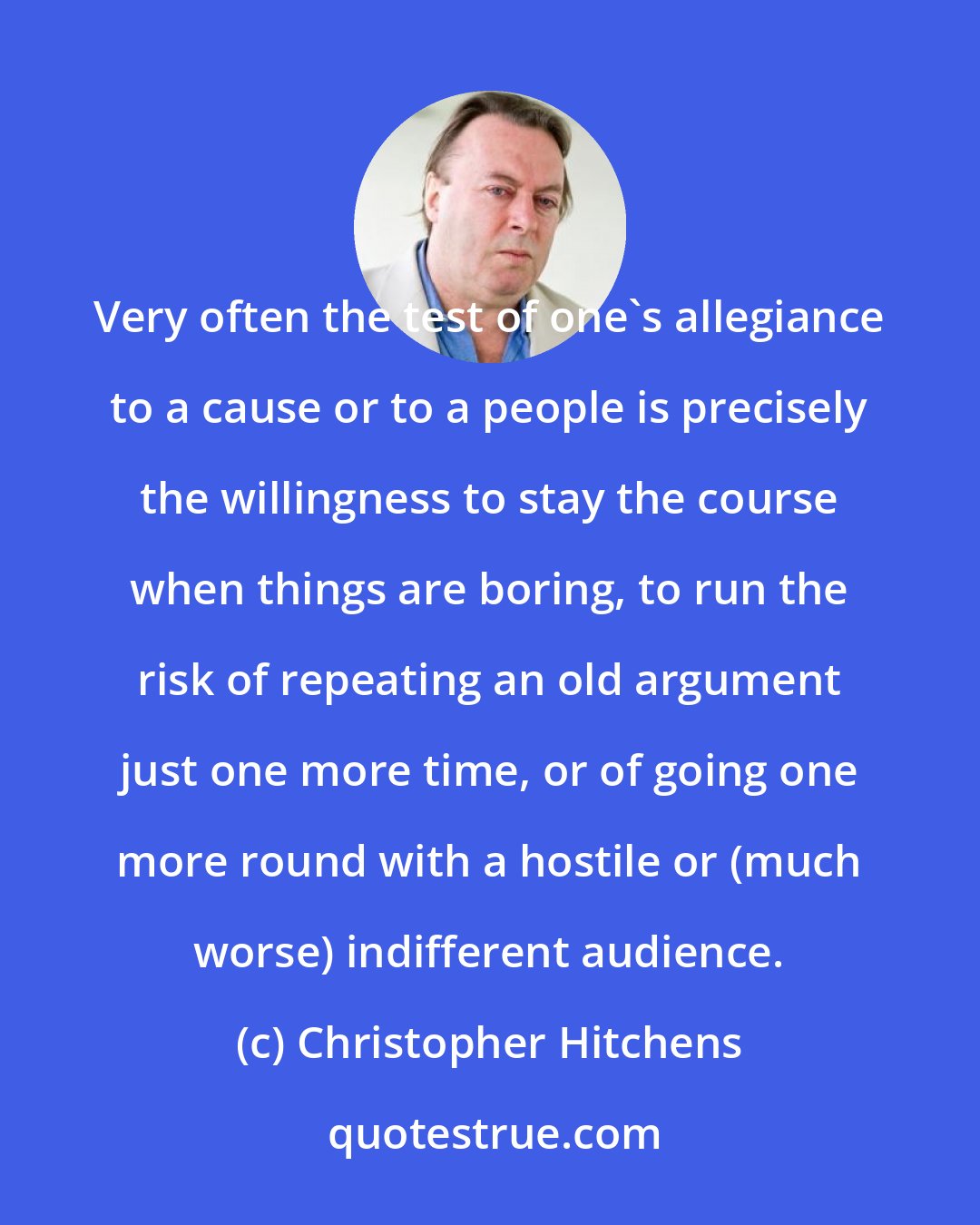 Christopher Hitchens: Very often the test of one's allegiance to a cause or to a people is precisely the willingness to stay the course when things are boring, to run the risk of repeating an old argument just one more time, or of going one more round with a hostile or (much worse) indifferent audience.