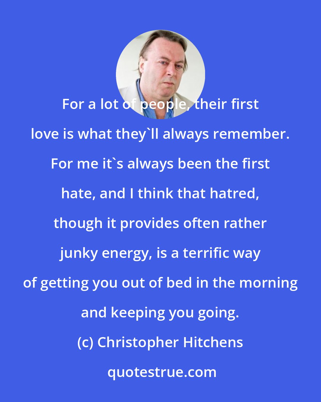 Christopher Hitchens: For a lot of people, their first love is what they'll always remember. For me it's always been the first hate, and I think that hatred, though it provides often rather junky energy, is a terrific way of getting you out of bed in the morning and keeping you going.