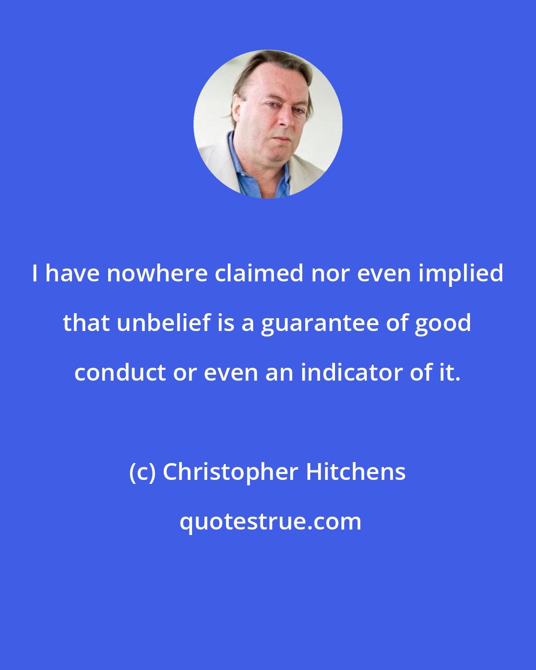 Christopher Hitchens: I have nowhere claimed nor even implied that unbelief is a guarantee of good conduct or even an indicator of it.