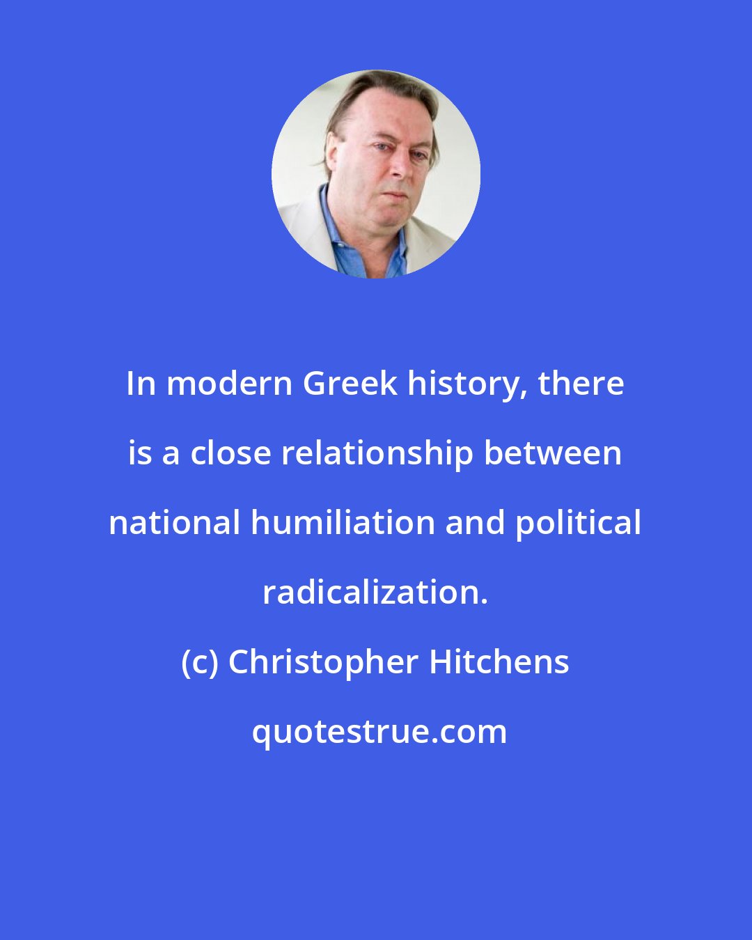 Christopher Hitchens: In modern Greek history, there is a close relationship between national humiliation and political radicalization.