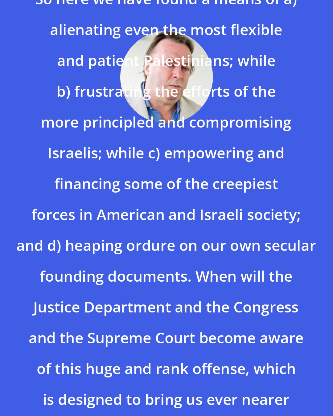 Christopher Hitchens: So here we have found a means of a) alienating even the most flexible and patient Palestinians; while b) frustrating the efforts of the more principled and compromising Israelis; while c) empowering and financing some of the creepiest forces in American and Israeli society; and d) heaping ordure on our own secular founding documents. When will the Justice Department and the Congress and the Supreme Court become aware of this huge and rank offense, which is designed to bring us ever nearer to holy war?