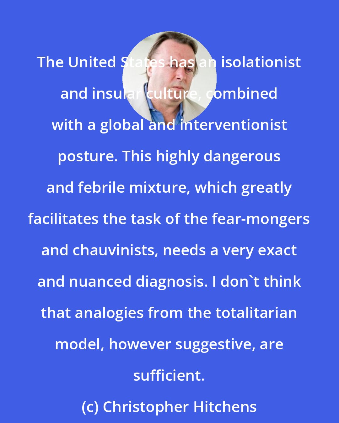 Christopher Hitchens: The United States has an isolationist and insular culture, combined with a global and interventionist posture. This highly dangerous and febrile mixture, which greatly facilitates the task of the fear-mongers and chauvinists, needs a very exact and nuanced diagnosis. I don't think that analogies from the totalitarian model, however suggestive, are sufficient.