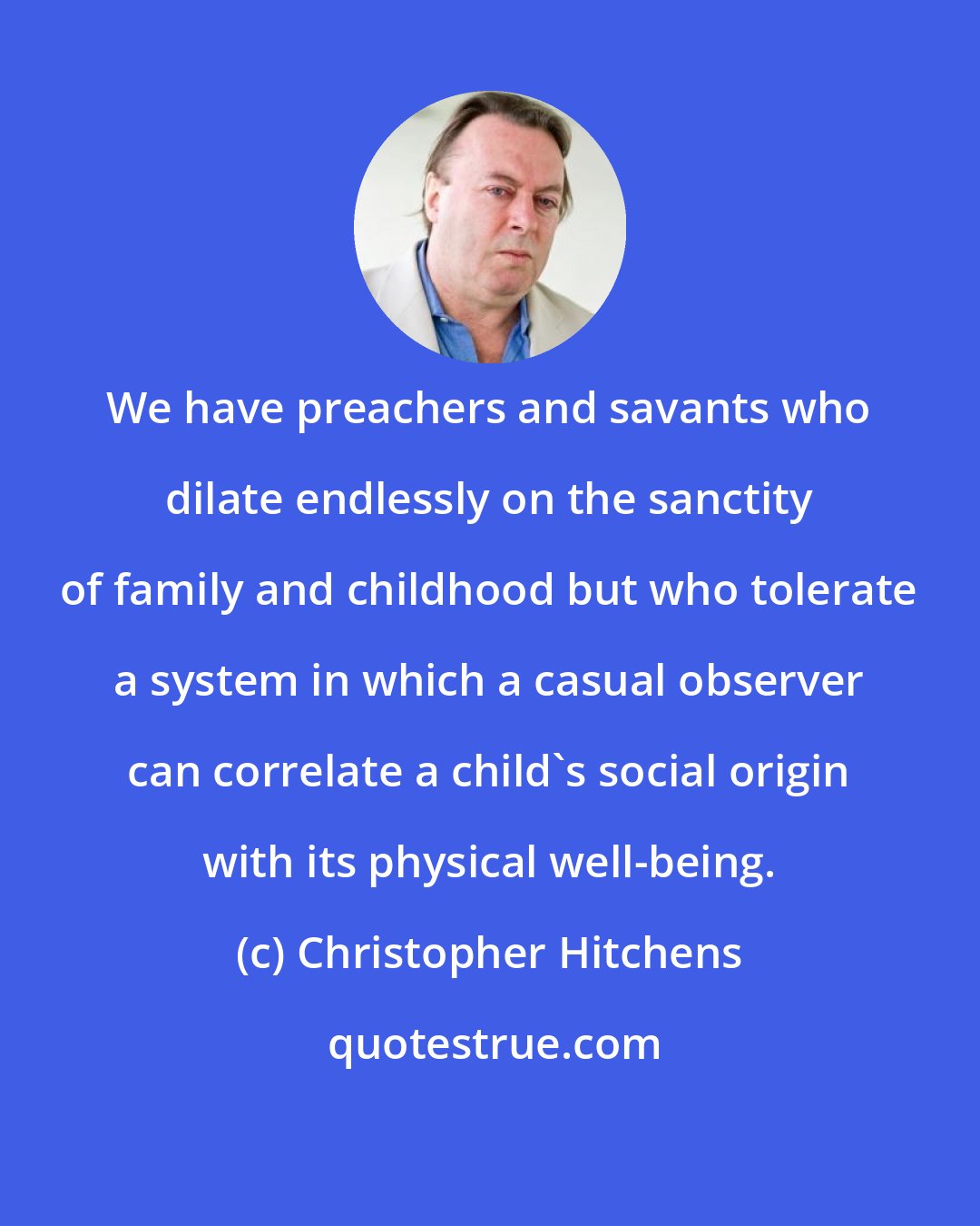 Christopher Hitchens: We have preachers and savants who dilate endlessly on the sanctity of family and childhood but who tolerate a system in which a casual observer can correlate a child's social origin with its physical well-being.