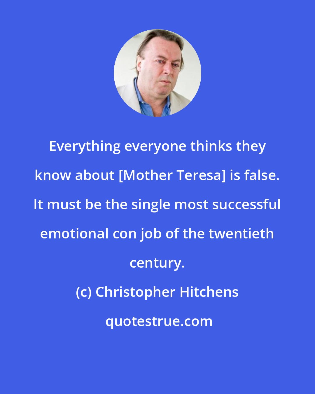 Christopher Hitchens: Everything everyone thinks they know about [Mother Teresa] is false. It must be the single most successful emotional con job of the twentieth century.