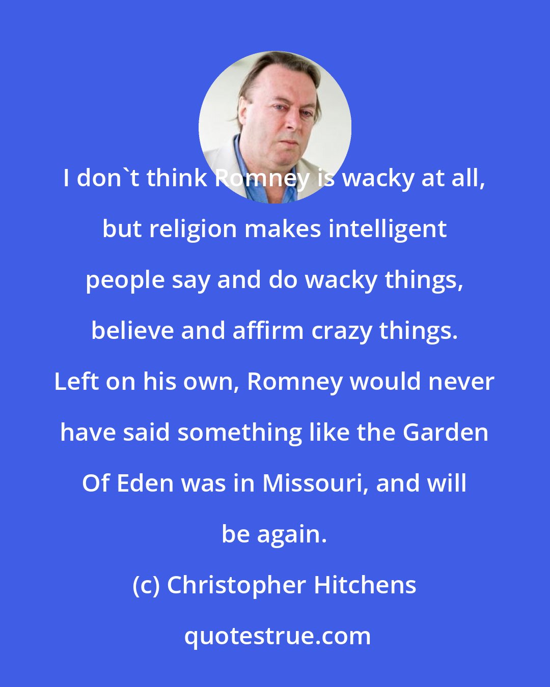 Christopher Hitchens: I don't think Romney is wacky at all, but religion makes intelligent people say and do wacky things, believe and affirm crazy things. Left on his own, Romney would never have said something like the Garden Of Eden was in Missouri, and will be again.