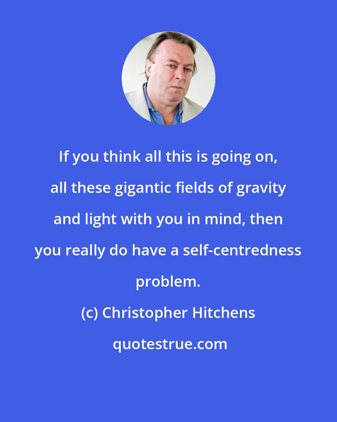 Christopher Hitchens: If you think all this is going on, all these gigantic fields of gravity and light with you in mind, then you really do have a self-centredness problem.