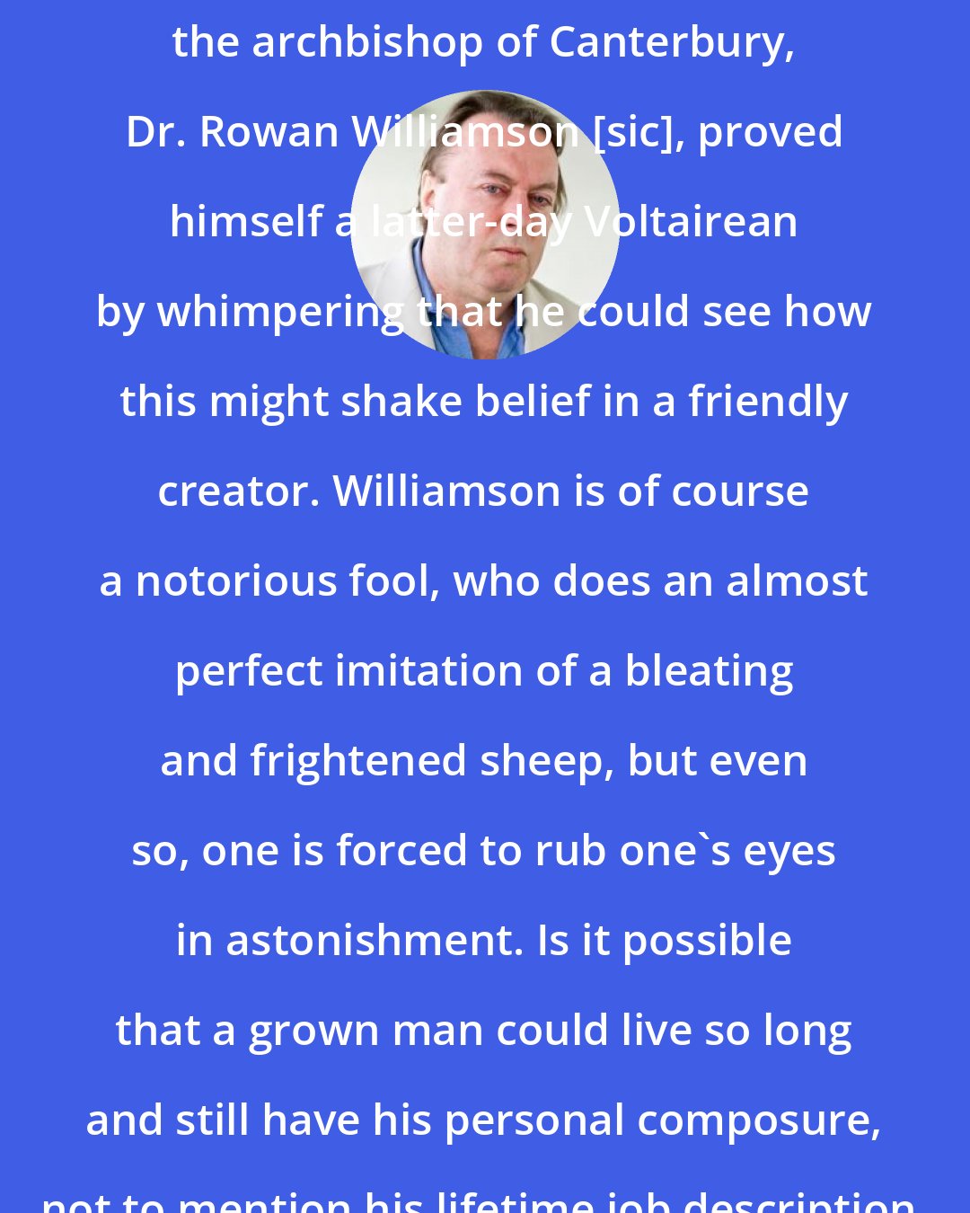 Christopher Hitchens: In the aftermath of the recent wave action in the Indian Ocean, even the archbishop of Canterbury, Dr. Rowan Williamson [sic], proved himself a latter-day Voltairean by whimpering that he could see how this might shake belief in a friendly creator. Williamson is of course a notorious fool, who does an almost perfect imitation of a bleating and frightened sheep, but even so, one is forced to rub one's eyes in astonishment. Is it possible that a grown man could live so long and still have his personal composure, not to mention his lifetime job description, upset by a large ripple of seawater?