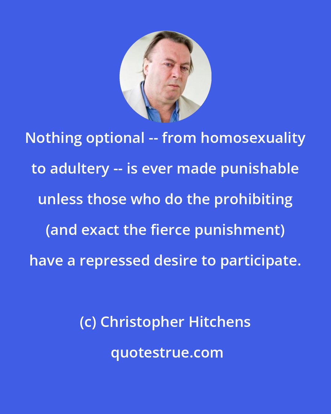 Christopher Hitchens: Nothing optional -- from homosexuality to adultery -- is ever made punishable unless those who do the prohibiting (and exact the fierce punishment) have a repressed desire to participate.