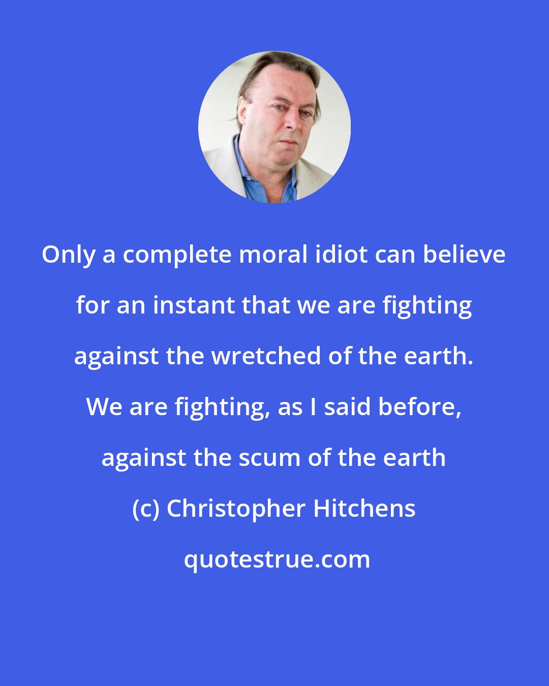 Christopher Hitchens: Only a complete moral idiot can believe for an instant that we are fighting against the wretched of the earth. We are fighting, as I said before, against the scum of the earth