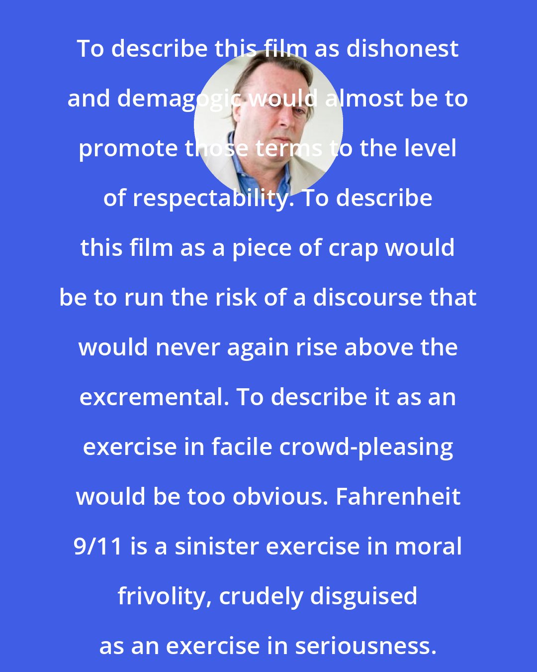 Christopher Hitchens: To describe this film as dishonest and demagogic would almost be to promote those terms to the level of respectability. To describe this film as a piece of crap would be to run the risk of a discourse that would never again rise above the excremental. To describe it as an exercise in facile crowd-pleasing would be too obvious. Fahrenheit 9/11 is a sinister exercise in moral frivolity, crudely disguised as an exercise in seriousness.