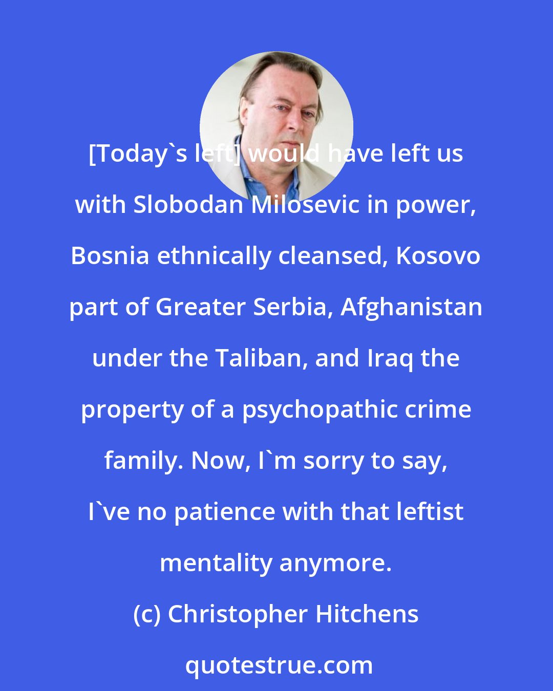 Christopher Hitchens: [Today's left] would have left us with Slobodan Milosevic in power, Bosnia ethnically cleansed, Kosovo part of Greater Serbia, Afghanistan under the Taliban, and Iraq the property of a psychopathic crime family. Now, I'm sorry to say, I've no patience with that leftist mentality anymore.