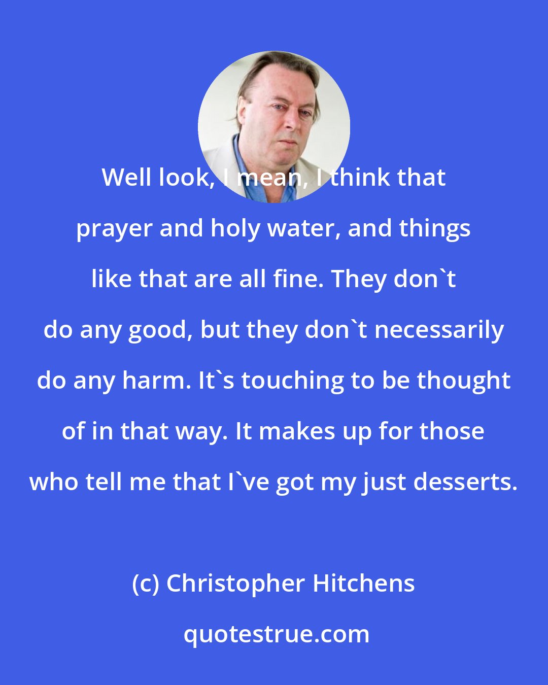 Christopher Hitchens: Well look, I mean, I think that prayer and holy water, and things like that are all fine. They don't do any good, but they don't necessarily do any harm. It's touching to be thought of in that way. It makes up for those who tell me that I've got my just desserts.