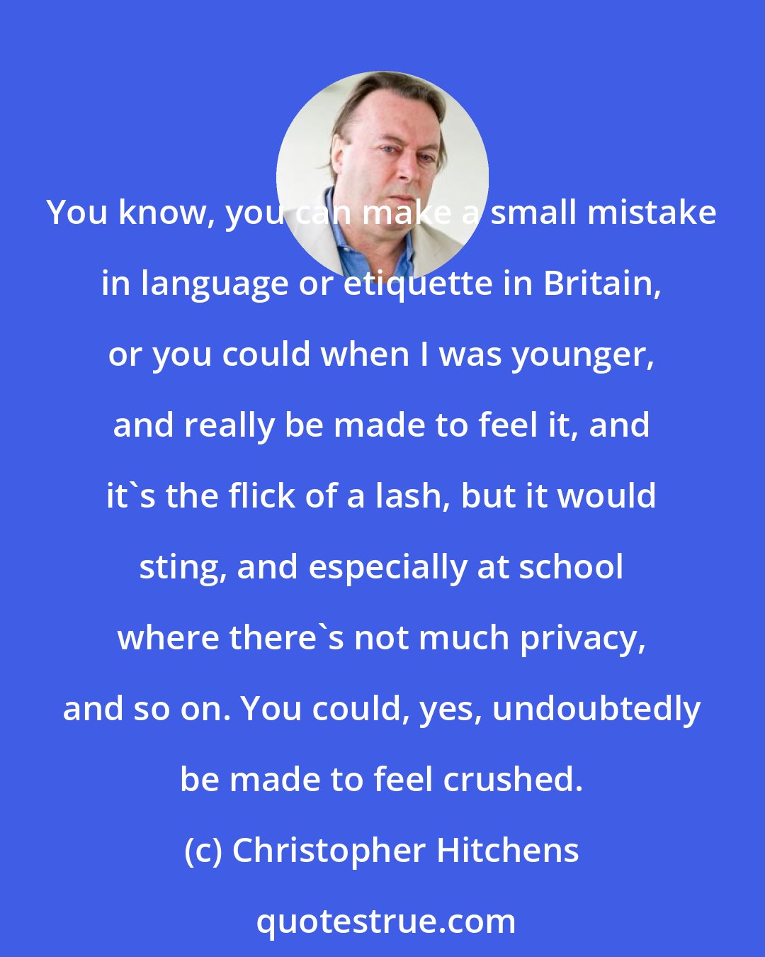 Christopher Hitchens: You know, you can make a small mistake in language or etiquette in Britain, or you could when I was younger, and really be made to feel it, and it's the flick of a lash, but it would sting, and especially at school where there's not much privacy, and so on. You could, yes, undoubtedly be made to feel crushed.