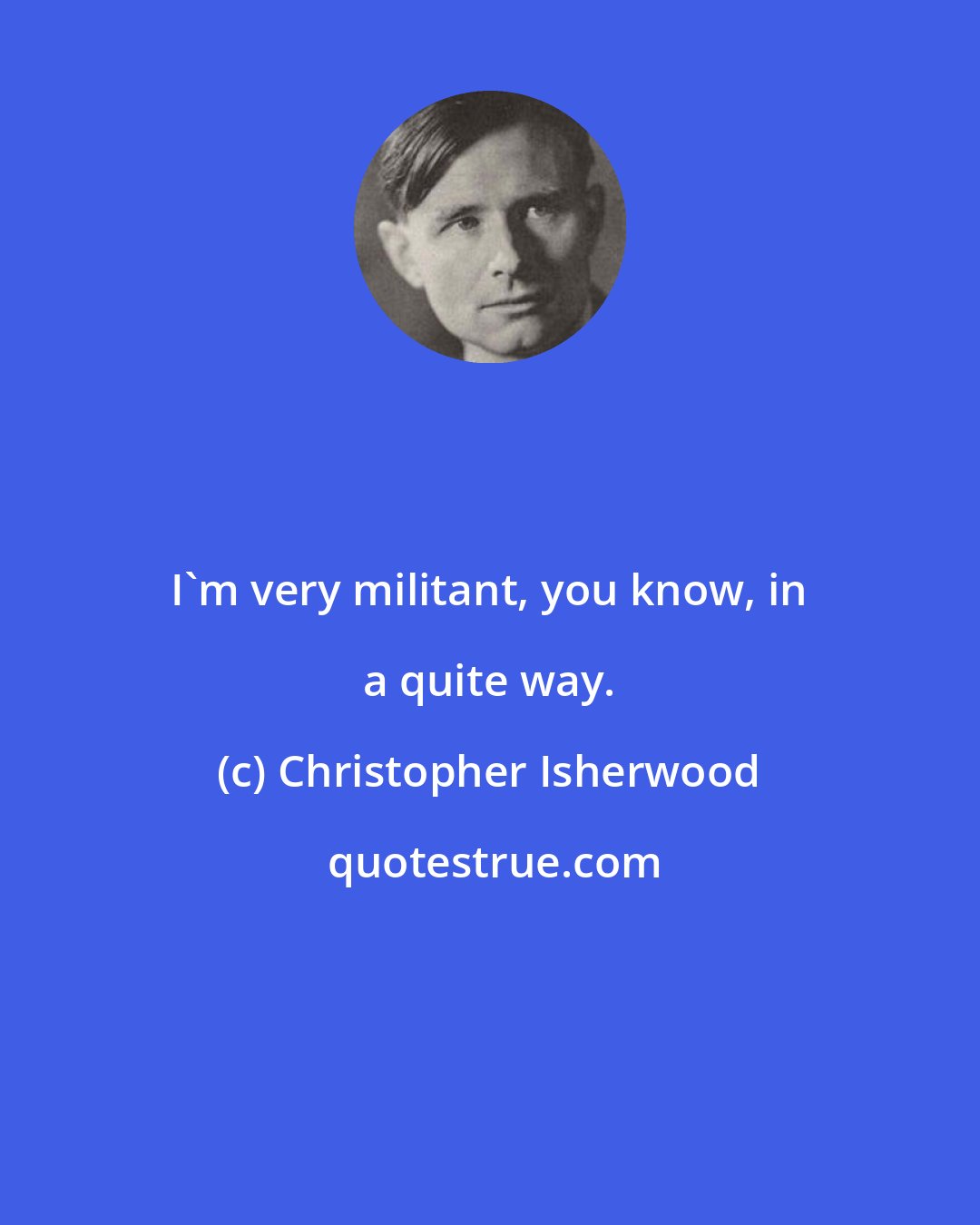 Christopher Isherwood: I'm very militant, you know, in a quite way.