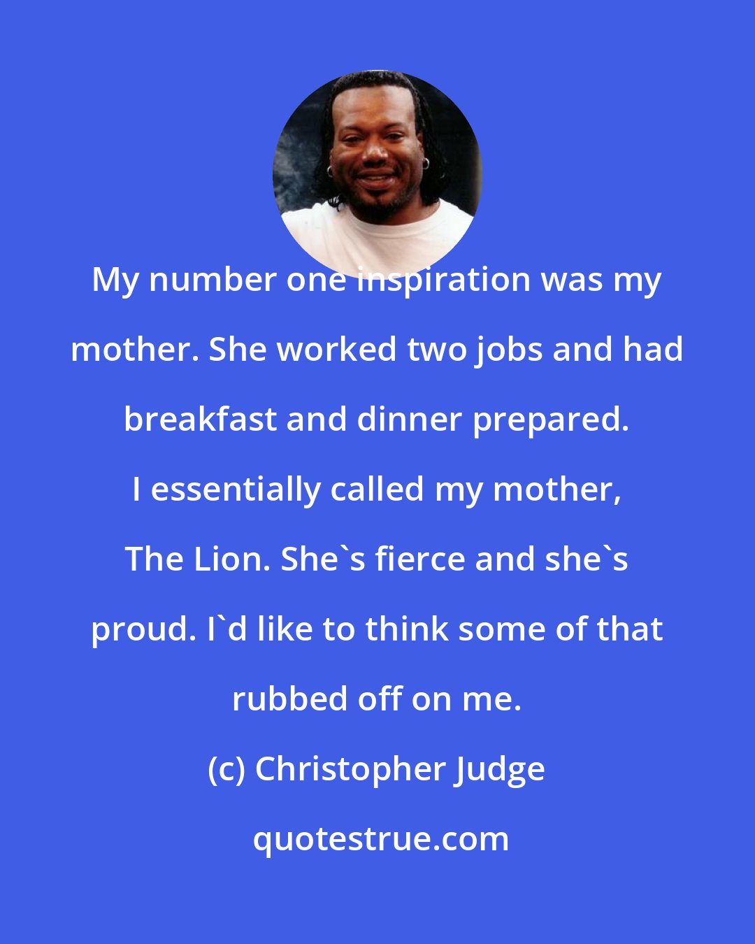 Christopher Judge: My number one inspiration was my mother. She worked two jobs and had breakfast and dinner prepared. I essentially called my mother, The Lion. She's fierce and she's proud. I'd like to think some of that rubbed off on me.