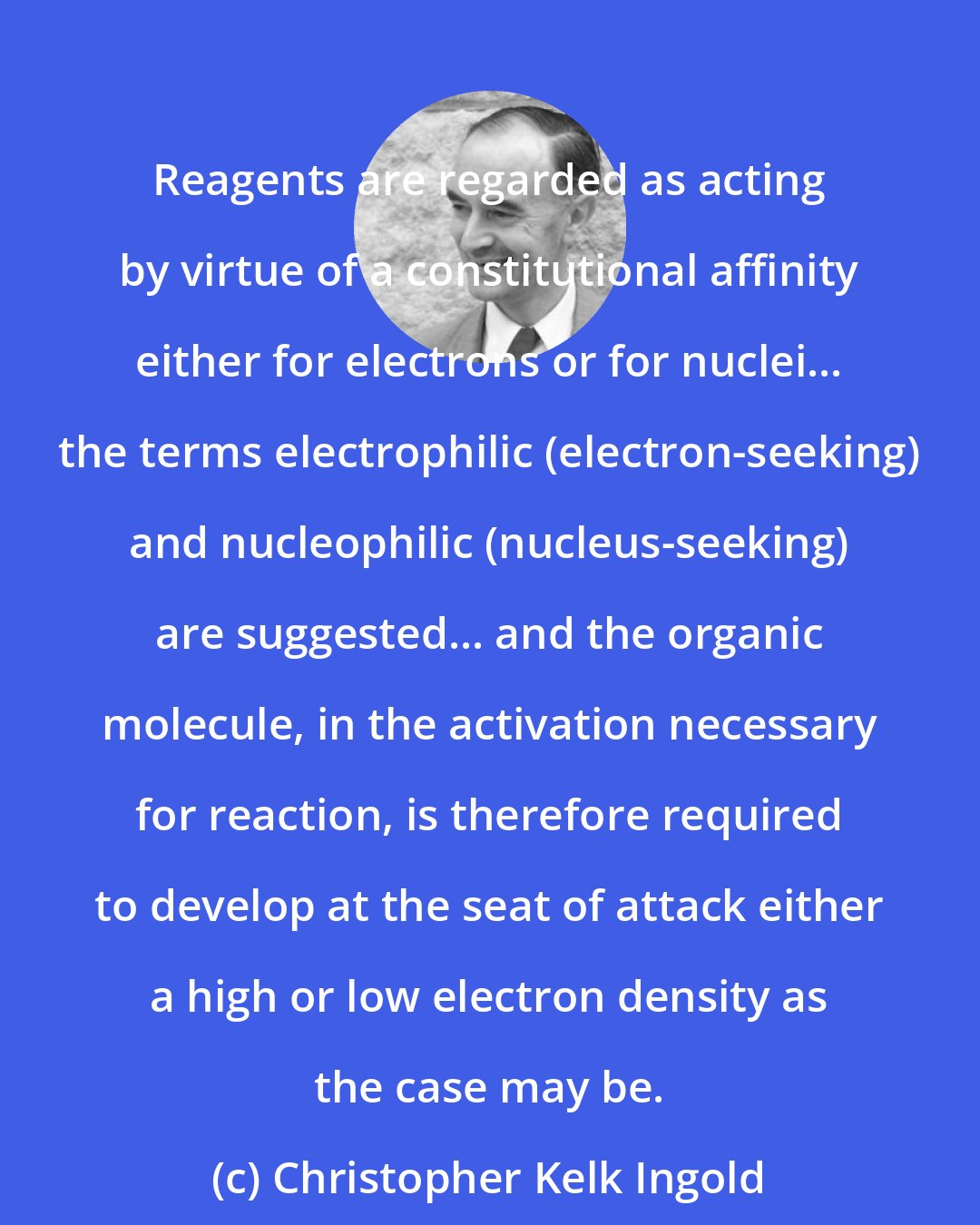 Christopher Kelk Ingold: Reagents are regarded as acting by virtue of a constitutional affinity either for electrons or for nuclei... the terms electrophilic (electron-seeking) and nucleophilic (nucleus-seeking) are suggested... and the organic molecule, in the activation necessary for reaction, is therefore required to develop at the seat of attack either a high or low electron density as the case may be.