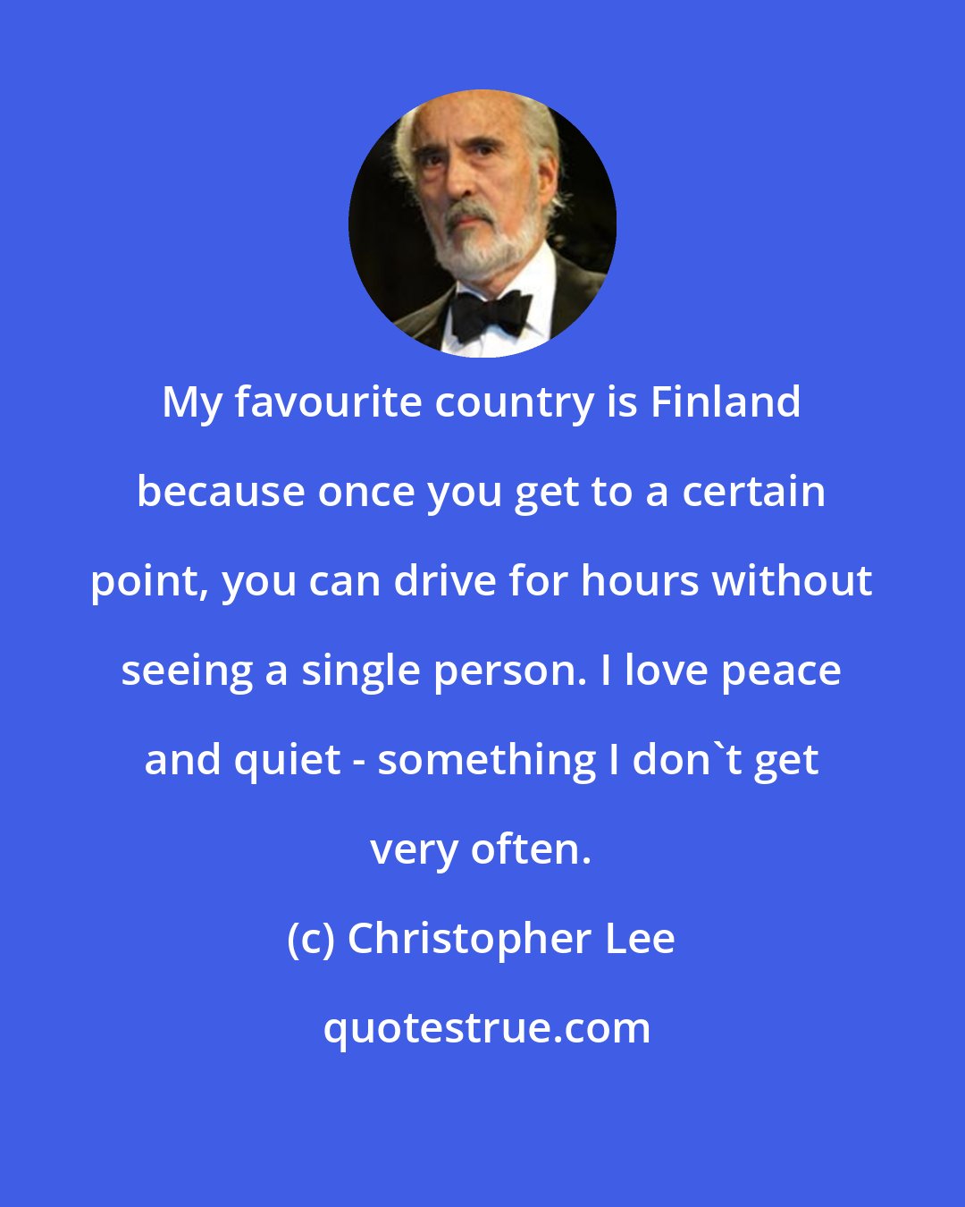 Christopher Lee: My favourite country is Finland because once you get to a certain point, you can drive for hours without seeing a single person. I love peace and quiet - something I don't get very often.