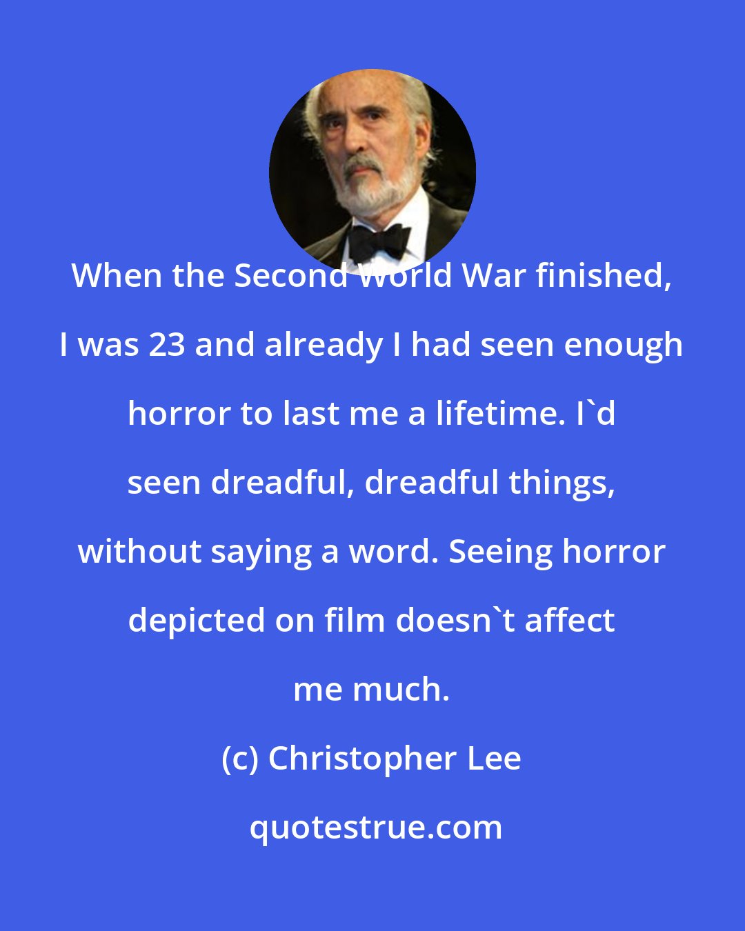 Christopher Lee: When the Second World War finished, I was 23 and already I had seen enough horror to last me a lifetime. I'd seen dreadful, dreadful things, without saying a word. Seeing horror depicted on film doesn't affect me much.