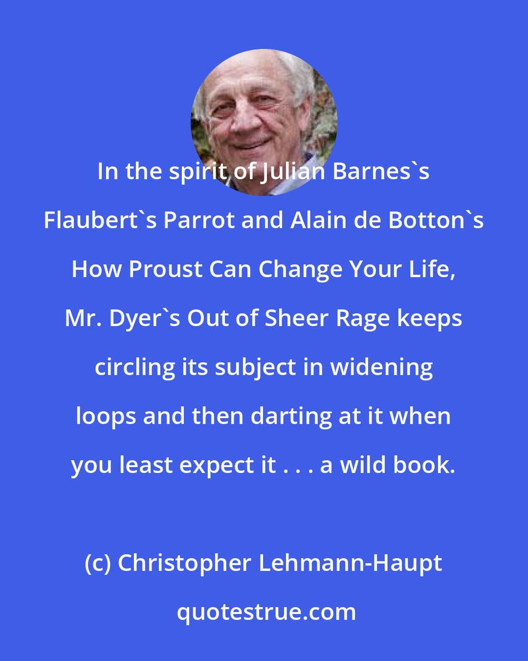 Christopher Lehmann-Haupt: In the spirit of Julian Barnes's Flaubert's Parrot and Alain de Botton's How Proust Can Change Your Life, Mr. Dyer's Out of Sheer Rage keeps circling its subject in widening loops and then darting at it when you least expect it . . . a wild book.