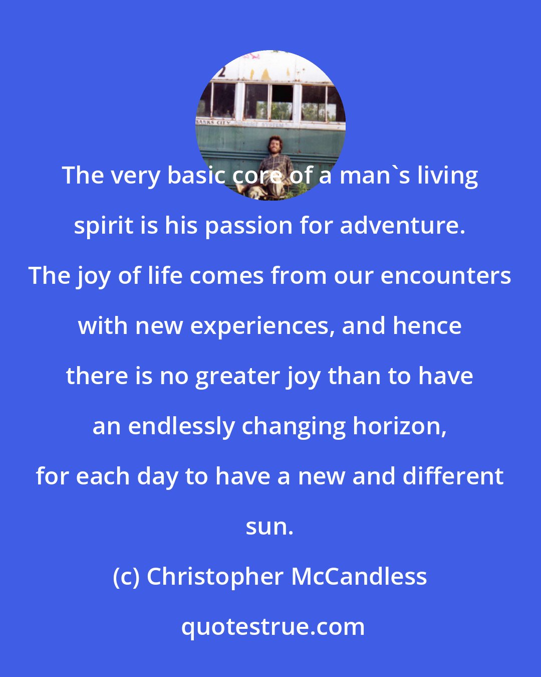 Christopher McCandless: The very basic core of a man's living spirit is his passion for adventure. The joy of life comes from our encounters with new experiences, and hence there is no greater joy than to have an endlessly changing horizon, for each day to have a new and different sun.