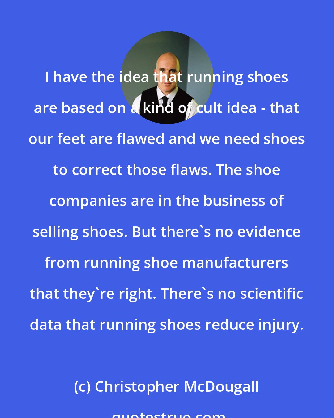 Christopher McDougall: I have the idea that running shoes are based on a kind of cult idea - that our feet are flawed and we need shoes to correct those flaws. The shoe companies are in the business of selling shoes. But there's no evidence from running shoe manufacturers that they're right. There's no scientific data that running shoes reduce injury.