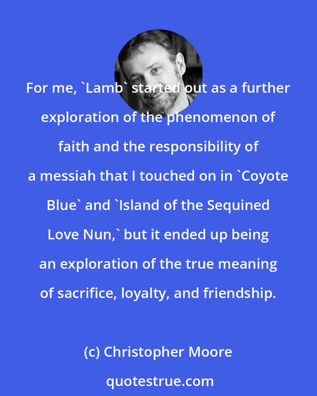 Christopher Moore: For me, 'Lamb' started out as a further exploration of the phenomenon of faith and the responsibility of a messiah that I touched on in 'Coyote Blue' and 'Island of the Sequined Love Nun,' but it ended up being an exploration of the true meaning of sacrifice, loyalty, and friendship.