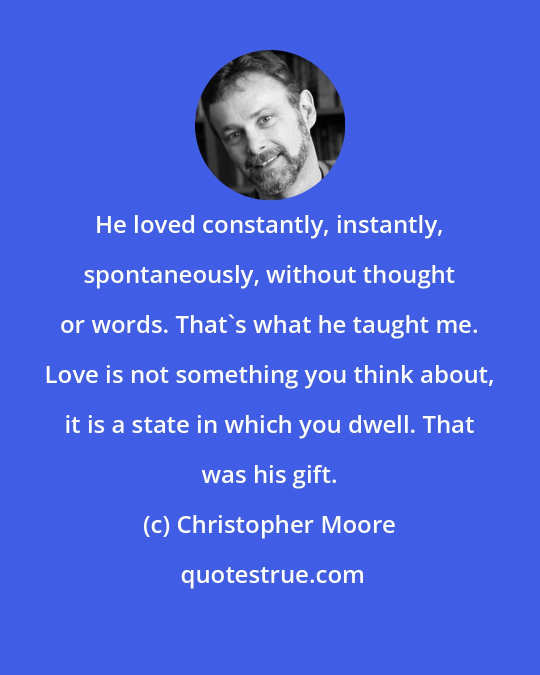 Christopher Moore: He loved constantly, instantly, spontaneously, without thought or words. That's what he taught me. Love is not something you think about, it is a state in which you dwell. That was his gift.