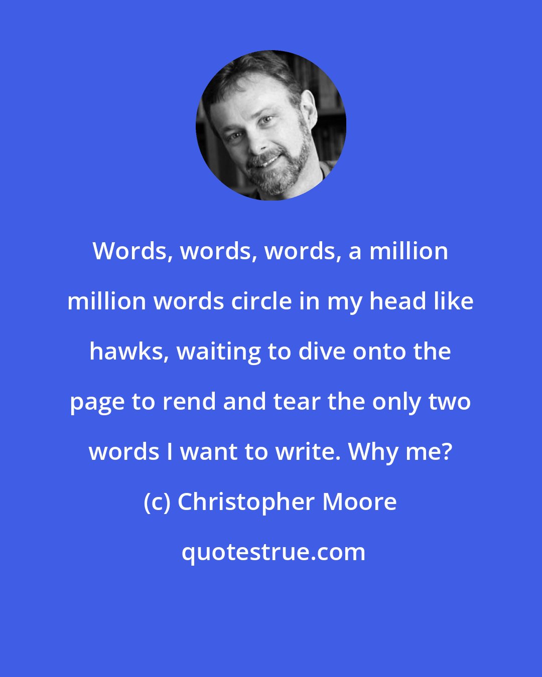 Christopher Moore: Words, words, words, a million million words circle in my head like hawks, waiting to dive onto the page to rend and tear the only two words I want to write. Why me?