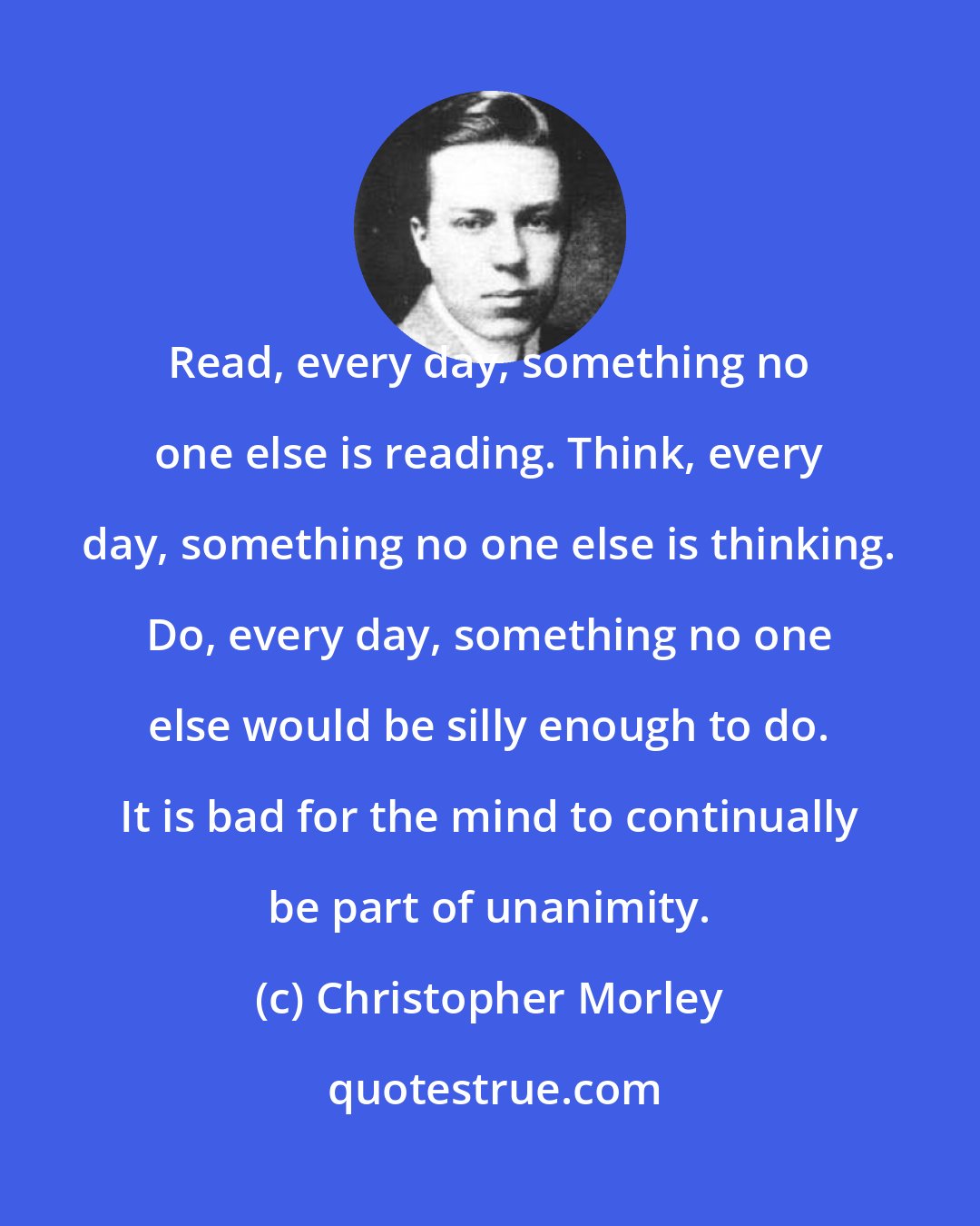 Christopher Morley: Read, every day, something no one else is reading. Think, every day, something no one else is thinking. Do, every day, something no one else would be silly enough to do. It is bad for the mind to continually be part of unanimity.