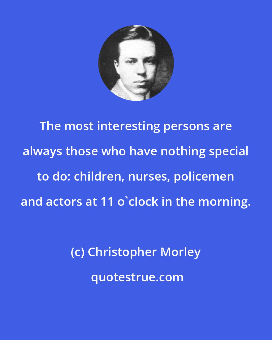 Christopher Morley: The most interesting persons are always those who have nothing special to do: children, nurses, policemen and actors at 11 o'clock in the morning.