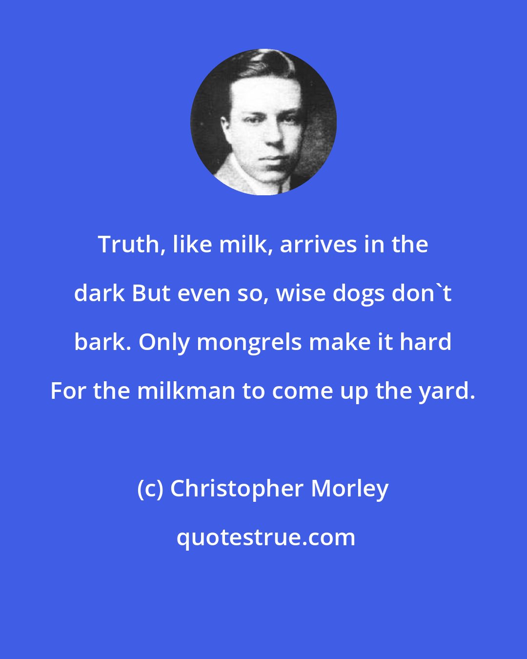 Christopher Morley: Truth, like milk, arrives in the dark But even so, wise dogs don't bark. Only mongrels make it hard For the milkman to come up the yard.