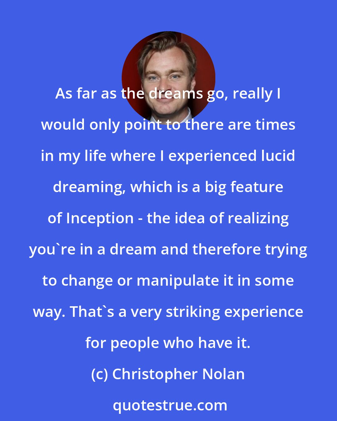 Christopher Nolan: As far as the dreams go, really I would only point to there are times in my life where I experienced lucid dreaming, which is a big feature of Inception - the idea of realizing you're in a dream and therefore trying to change or manipulate it in some way. That's a very striking experience for people who have it.