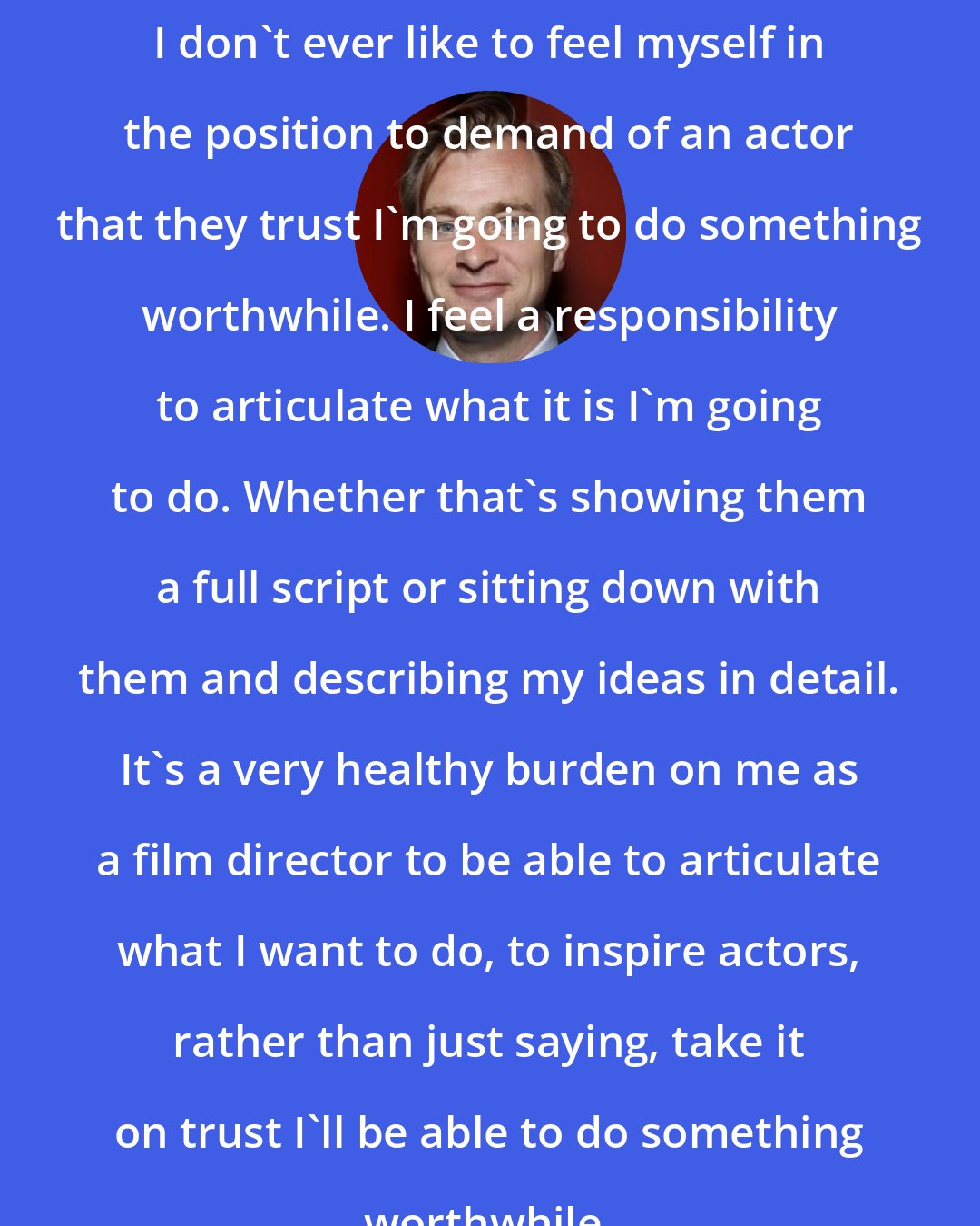 Christopher Nolan: I don't ever like to feel myself in the position to demand of an actor that they trust I'm going to do something worthwhile. I feel a responsibility to articulate what it is I'm going to do. Whether that's showing them a full script or sitting down with them and describing my ideas in detail. It's a very healthy burden on me as a film director to be able to articulate what I want to do, to inspire actors, rather than just saying, take it on trust I'll be able to do something worthwhile.