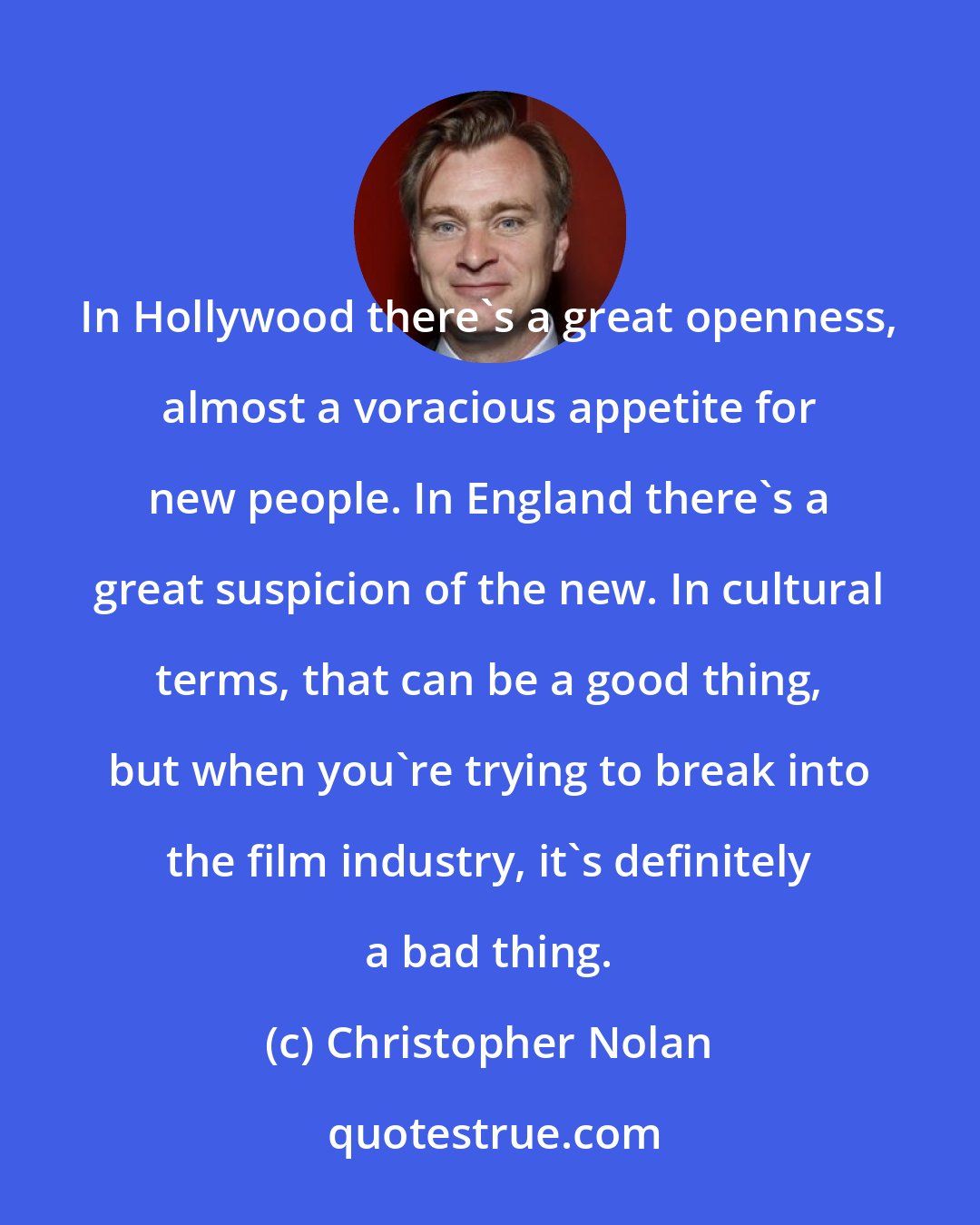 Christopher Nolan: In Hollywood there's a great openness, almost a voracious appetite for new people. In England there's a great suspicion of the new. In cultural terms, that can be a good thing, but when you're trying to break into the film industry, it's definitely a bad thing.