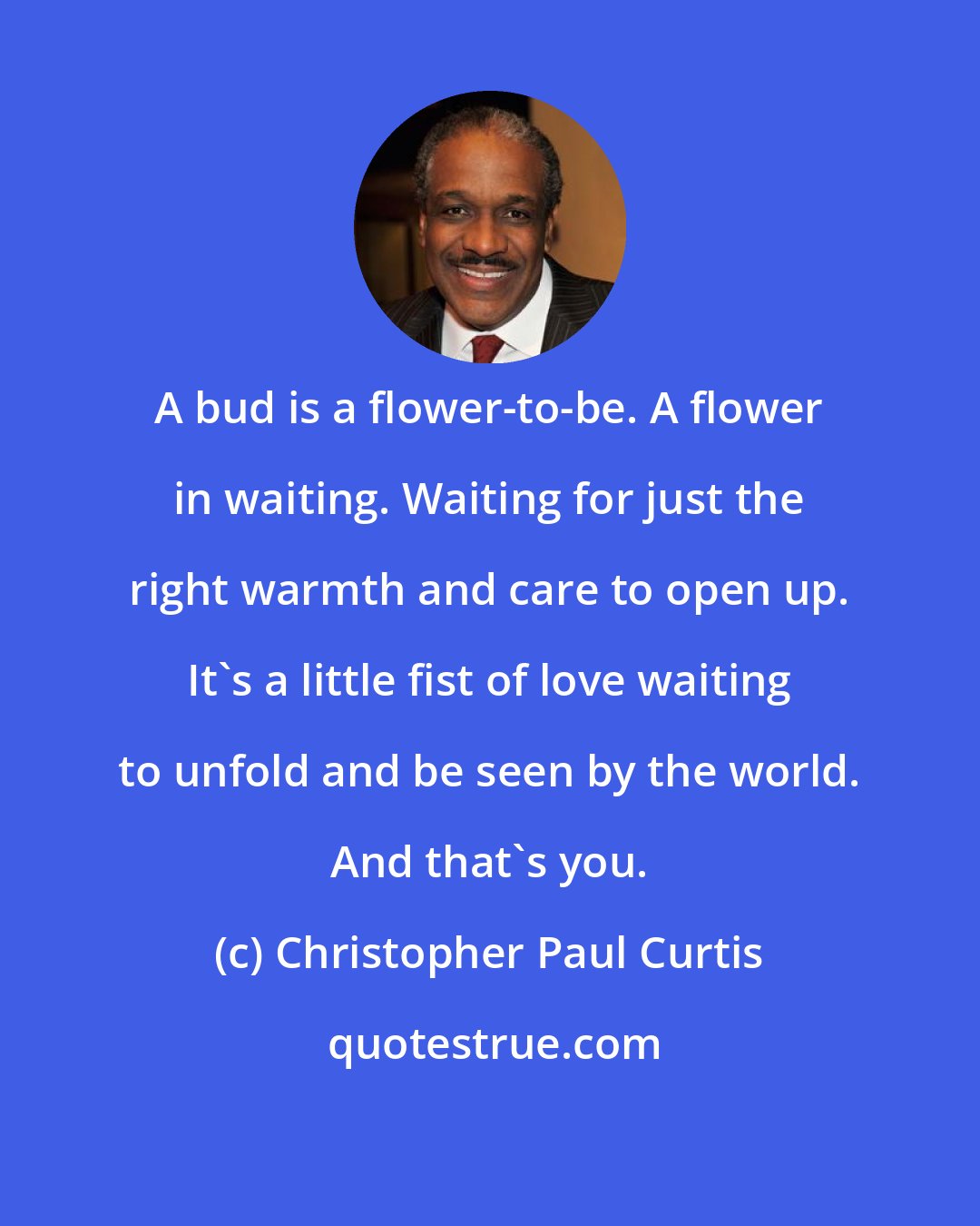Christopher Paul Curtis: A bud is a flower-to-be. A flower in waiting. Waiting for just the right warmth and care to open up. It's a little fist of love waiting to unfold and be seen by the world. And that's you.