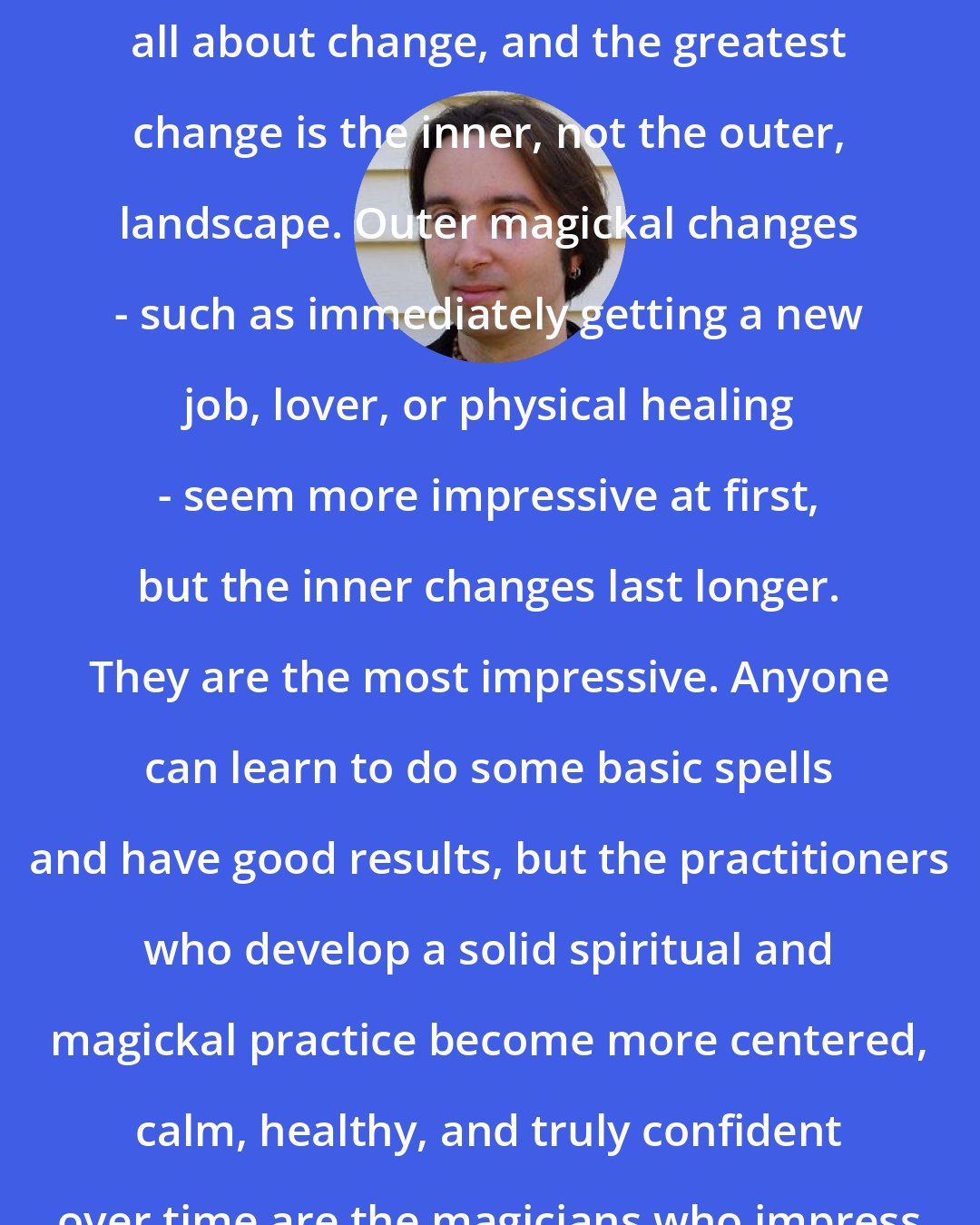 Christopher Penczak: Many people forget that magick is all about change, and the greatest change is the inner, not the outer, landscape. Outer magickal changes - such as immediately getting a new job, lover, or physical healing - seem more impressive at first, but the inner changes last longer. They are the most impressive. Anyone can learn to do some basic spells and have good results, but the practitioners who develop a solid spiritual and magickal practice become more centered, calm, healthy, and truly confident over time are the magicians who impress me.